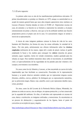 7.3. El arte rupestre
La pintura sobre roca es otra de las manifestaciones prehistóricas relevantes. El
primer descubrimiento se produjo en Altamira en 1879, aunque su autenticidad no se
aceptó de manera general hasta que unos años después aparecieron otras similares en
Lascaux (Francia). Estarían datadas en torno al 25.000 a.C. Representan escenas de
caza, de animales y su función no se limitaría a representar los animales y al propio
entretenimiento de pintar y observar, sino que se les ha atribuido también una función
propiciatoria previa al propio acto de la caza. Un acercamiento mágico al animal a
través de su representación.
A través de estas imágenes podemos conocer la forma de vida de los seres
humanos del Paleolítico, las formas de caza, las armas utilizadas, la variedad de la
fauna... Por otra parte, artísticamente nos ofrecen información sobre las técnicas
empleadas (utilización de las manos, algún útil a modo de pincel, incluso el grafiti
empleando la boca) y los medios para conseguir los colores (mezclas de grasas
animales, jugos vegetales, tierras de variado cromatismo, madera quemada para las
siluetas en negro. Pero también transmiten ideas sobre el movimiento, la sensibilidad
vital y el aprovechamiento de las rugosidades de las paredes para dar volumen a los
cuerpos y movimiento a sus miembros.
En casos como los de Altamira y Lascaux, se han encontrado en cuevas de techo
impermeable que han facilitado su conservación. Prescinden de la representación
humana y se puede observar animales aislados que no representan ninguna escena
(bisontes, caballos, ciervos, jabalíes). Se distinguen por su representación naturalista,
por su policromía (negro, blanco, rojo, amarillo, ocre) y por representar detalles (ojos,
crines, pezuñas)
En otras, como las del Levante de la Península Ibérica (Alpera, Minateda), las
pinturas no están en cuevas, sino en abrigos, sin apenas protección, y se han conservado
por la sequedad del ambiente. En ellas, el individuo está representado en escenas de
caza, danza o recolección, en imágenes estilizadas y monocromas. Se encontrarían en
un proceso de abstracción y esquematización de las figuras, hasta el punto de
convertirse en un tejido de rayas y ángulos.
http://archeologie.culture.fr/lascaux/es; http://virtual.fundacionbotin.org/visita_altamira/
 
