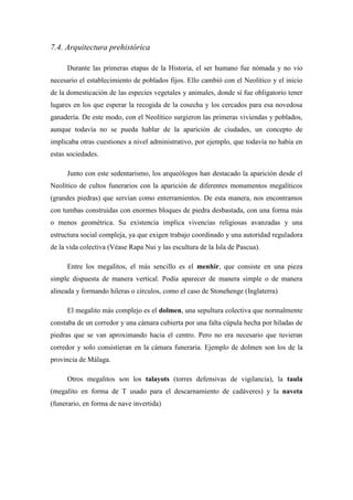 7.4. Arquitectura prehistórica
Durante las primeras etapas de la Historia, el ser humano fue nómada y no vio
necesario el establecimiento de poblados fijos. Ello cambió con el Neolítico y el inicio
de la domesticación de las especies vegetales y animales, donde sí fue obligatorio tener
lugares en los que esperar la recogida de la cosecha y los cercados para esa novedosa
ganadería. De este modo, con el Neolítico surgieron las primeras viviendas y poblados,
aunque todavía no se pueda hablar de la aparición de ciudades, un concepto de
implicaba otras cuestiones a nivel administrativo, por ejemplo, que todavía no había en
estas sociedades.
Junto con este sedentarismo, los arqueólogos han destacado la aparición desde el
Neolítico de cultos funerarios con la aparición de diferentes monumentos megalíticos
(grandes piedras) que servían como enterramientos. De esta manera, nos encontramos
con tumbas construidas con enormes bloques de piedra desbastada, con una forma más
o menos geométrica. Su existencia implica vivencias religiosas avanzadas y una
estructura social compleja, ya que exigen trabajo coordinado y una autoridad reguladora
de la vida colectiva (Véase Rapa Nui y las escultura de la Isla de Pascua).
Entre los megalitos, el más sencillo es el menhir, que consiste en una pieza
simple dispuesta de manera vertical. Podía aparecer de manera simple o de manera
alineada y formando hileras o círculos, como el caso de Stonehenge (Inglaterra)
El megalito más complejo es el dolmen, una sepultura colectiva que normalmente
constaba de un corredor y una cámara cubierta por una falta cúpula hecha por hiladas de
piedras que se van aproximando hacia el centro. Pero no era necesario que tuvieran
corredor y solo consistieran en la cámara funeraria. Ejemplo de dolmen son los de la
provincia de Málaga.
Otros megalitos son los talayots (torres defensivas de vigilancia), la taula
(megalito en forma de T usado para el descarnamiento de cadáveres) y la naveta
(funerario, en forma de nave invertida)
 