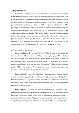 3. El género Homo
En 2013 fue descubierto un nuevo tipo de homínido bautizado con el nombre de
Homo naledi (del sesotho naledi "estrella"), se situaría entre los australopitecinos y los
primeros homínidos. Existe mucha controversia sobre su pertenencia al género Homo lo
que ha originado un intenso debate en las principales revistas de investigación tras la
publicación de los resultados del hallazgo en 2015. La especie ha sido descrita en 2015
por Berger y colaboradores a partir de los fósiles de al menos 15 individuos de edades
diferentes encontrados en la cueva Rising Star, cerca de Johannesburgo (Sudáfrica). No
se ha podido realizar una datación fiable de los fósiles y su posición filogenética es
incierta. Sin embargo, las características anatómicas lo sitúan en las raíces de los
primeros Homo: la morfología del cráneo se aproxima a la del erectus, habilis y
rudolfensis; y el volumen endocraneal, con unos 500 cm³, es similar al del
Australopithecus; su estatura media era de 1,50 metros y su peso de 45 kilos.
3.1. Los primeros homínidos
Homo rudolfensis: 2,4-1,9 m.a. Vivió en África Oriental y fue hallado en
Tanzania. A partir del descubrimiento del Kenyanthropus platyops por Meave Leakey
en 1999, se acepta que Homo rudolfensis podría haber evolucionado a partir de
Kenyanthropus —que mostraba rasgos entre Homo y Australopithecus—, aunque
existen otras hipótesis sobre sus relaciones filogenéticas. Andaba erguido, tenía una
estatura 1,55m y su cráneo de 750 cc combinaba rasgos primitivos con otros más
modernos. Autor de la cultura de guijarros, era omnívoro.
Homo habilis: 1,9-1,6 m.a. Vivió en África y fue descubierto en Olduvai. Ha sido
considerado el más antiguo hacedor de útiles conocido, de ahí su nombre. De bipedismo
bastante desarrollado, su capacidad cerebral era de 650 cc. Su hábitat se situaba a la
orilla de los lagos, donde siendo omnívoro se alimentaba sobre todo de una pequeña
caza de aves, peces y reptiles.
Homo ergaster: 1,75-1 m.a. Sus restos se encontraron en Koobi Fora, Kenia,
suponiendo un hallazgo muy controvertido. Algunos creen que es un intermedio entre el
habilis y el erectus, otros que los últimos pasos de la humanidad resultan del ergaster —
que precede al antecessor (tesis Atapuerca)—, mientras que otros creen que el erectus y
el ergaster son la misma especie. Alcanzaba el 1,60 m y los 900 cc. El Homo georgicus,
 