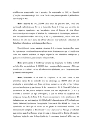posiblemente emparentado con el ergaster, fue encontrado en 2002 en Dmanisi
(Georgia) con una cronología de 1,8 m.a. Fue la clave para comprender el poblamiento
de Europa y de Asia.
Homo erectus: 1,8 m.a.-300.000 años antes del presente (BP), sintió una
curiosidad exploratoria que llevó a la humanidad fuera de África hace un millón de
años. Algunos especímenes son legendarios, como el Hombre de Java Homo
floresiensis (que se extingue al principio del Holoceno) o el Sinanthropus pekinensis.
Con una capacidad cerebral entre 900 y 1.200 cc. y superando el 1,5 m de altura, este
homínido no sólo era ya capaz de fabricar utensilios muy elaborados (industrias del
Paleolítico inferior) sino también de producir fuego.
Una visión más conservadora de esta etapa de la evolución humana reduce todas
las especies que a continuación se mencionan a una, Homo erectus, que es considerada
como una especie politípica de amplia dispersión con numerosas subespecies y
poblaciones interfértiles genéticamente interconectadas.
Homo cepranensis: el Hombre de Ceprano fue descubierto por Bidittu en 1994
en Italia. Con una antigüedad de 800.000 años y una capacidad craneana de 1.200cc, es
considerado en ocasiones erectus, además de estar relacionado con el Homo antecessor
y el Homo heidelbergensis.
Homo antecessor: en la Sierra de Atapuerca, en la Gran Dolina, se han
encontrado restos de un homínido con una cronología de 780.000 años BP que
practicaba la antropofagia con fines nutritivos, aunque no se sabe si las víctimas
pertenecían al mismo grupo humano de los consumidores. En la Sima del Elefante se
encontraron en 2008 restos antrópicos directos con una antigüedad de 1,2 m.a. y
asociados a industrias del tipo olduvayense, lo que nos indica una ocupación más
antigua de Europa. En la Sima de los Huesos se encontraron restos antrópicos de 28
individuos con una antigüedad de 430.000 años BP, el estudio de su ADN realizado por
Svante Pääbo del Instituto de Antropología Evolutiva de Maz Planck de Leipzig ha
demostrado en 2016 que se trataba de un grupo de neandertales arcaicos. Este
acontecimiento complica la denominada “Teoría Atapuerca” de Arsuaga y Carbonell
que sostiene que el ser humano actual procede en línea evolutiva directa del ergaster.
Según esta hipótesis, parte de la población del H. antecessor abandonó África hace un
 