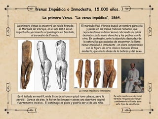 La primera Venus. “La venus impúdica”, 1864.
Venus Impúdica o Inmodesta, 15.000 años.
La primera Venus la encontró un noble francés,
el Marqués de Vibraye, en el año 1864 en un
importante yacimiento arqueológico en Dordoña,
al suroeste de Francia.
El marqués Paul Vibraye buscó un nombre para ella
y pensó en las Venus Púdicas romanas, que
representan a la diosa Venus cubriendo su pubis
desnudo con la mano derecha y los pechos con la
otra. En contraste, ante la absoluta desnudez de
la estatuilla que acababa de encontrar, la llamo
Venus impúdica o inmodesta , en clara comparación
con la figura de arte clásico llamada Venus
modesta, que era la diosa de la belleza y del sexo.
Está tallada en marfil, mide 8 cm de altura y quizá tuvo cabeza, pero la
perdió. Carece de pies, le faltan los brazos y posee una abertura vaginal
fuertemente incisiva. El estómago es plano y podría ser el de una niña.
La Venus impúdica o inmodesta.
De este nombre se deriva el
término «figuras de Venus»,
comúnmente utilizado para
este tipo de esculturas.
 