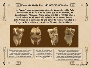 La “Venus” mas antigua conocida es la Venus de Hohle Fels,
encontrada en el 2009 en la cueva que le dio nombre, en
Schelklingen, Alemania. Tiene entre 35.000 y 40.000 años y
está tallada en el marfil del colmillo de un mamut lanudo.
Esta Venus es el comienzo de una serie de figuras talladas a lo
largo de la prehistoria, desde los Pirineos, hasta Siberia.
Venus de Hohle Fels, 40.000/35.000 años.
Es una figura extraña, que estremece.
Tiene unas proporciones muy
voluptuosas, pero no tiene pies ni
cabeza. Los pechos están elevados, son
enormes y proyectados hacia delante.
En lugar de una cabeza, la
Venus de Hohle Fels tiene
una especie de lazo de
piedra, un orificio, que quizá
sirvió para hacer de ella un
colgante.
Las dos manos están cuidadosamente
esculpidas, con los dedos visibles
descansando sobre el estómago, por debajo
de los pechos. El abdomen plano está
cubierto por múltiples y profundas líneas
horizontales creadas por cortes repetidos
con afilados instrumentos de piedra.
Hª del Arte © 2026
Simon Ibarretxe
 