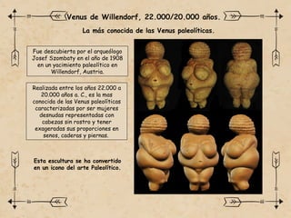 La más conocida de las Venus paleolíticas.
Venus de Willendorf, 22.000/20.000 años.
Fue descubierta por el arqueólogo
Josef Szombaty en el año de 1908
en un yacimiento paleolítico en
Willendorf, Austria.
Realizada entre los años 22.000 a
20.000 años a. C., es la mas
conocida de las Venus paleolíticas
caracterizadas por ser mujeres
desnudas representadas con
cabezas sin rostro y tener
exageradas sus proporciones en
senos, caderas y piernas.
Esta escultura se ha convertido
en un icono del arte Paleolítico.
 