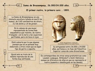 La Dama de Brassempouy es una
diminuta escultura tallada en marfil de
mamut, de 3,65 centímetros de altura,
2,2 de ancho y 1,9 de grosor.
El primer rostro, la primera cara … 1893.
Dama de Brassempouy, 26.000/24.000 años.
Su antigüedad entre 26.000 y 24.000
años, pertenece a la fase del Paleolítico
Superior conocida como Gravetiense.
Es la cabeza de una mujer
representada de forma más
esquemática que realista, de rostro
triangular, con la nariz y las cejas bien
perfiladas, pero sin boca ni ojos.
Está cubierta por lo que algunos
piensan que es un peinado muy
elaborado y otros creen que es algún
tipo de gorro o capucha.
Quizá solo se trata de la
melena reproducida de una
forma muy estilizada.
Es contemporánea de otras venus prehistóricas como
Laussel, Lespugue, Willendorf o Dolní Věstonice,
aunque se diferencia de ellas en que se representa el
rostro (ausente o desdibujado en las demás).
Primer descubrimiento, la Venus de
Brassempouy (1893) en las Landas, Francia.
 