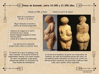 Hallada en 1988, en Rusia
Mide 10,3 centímetros
de alto, 3, de ancho
Mujer desnuda con pechos y
vientre de formas exageradas
Venus de Kostenki, entre 23.000 y 21.000 años.
Los adornos de la estatuilla
proporcionan a ésta un carácter único.
• Ausencia de rasgos en el rostro
• Inclinación de la cabeza
• Brazos delgados pegados al torso
• Piernas juntas
• Líneas de la cadera bien definidas.
La forma de la bandolera de pecho con cintas sobre los
hombros, así como los brazaletes encima del codo y en
las muñecas están realizados con técnica de cortes. Los
adornos podían realizarse con materiales orgánicos tales
como cuero, pieles, fibras vegetales…
Tallada en marfil de mamut
El remate de la nuca se asemeja a una
base trenzada . En su parte frontal se
enganchaban cuentas o se cosían trenzas
de cuero con apliques, lo que queda
demostrado debido a la existencia de
filas lineales de entalladuras.
Hª del Arte © 2026
Simon Ibarretxe
 