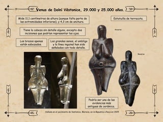 Venus de Dolní Věstonice, 29.000 y 25.000 años.
Mide 11,1 centímetros de altura (aunque falta parte de
las extremidades inferiores), y 4,3 cm de anchura.
Podría ser una de las
evidencias más
antiguas de cerámica.
Tiene la cabeza sin detalle alguno, excepto dos
incisiones que podrían representar los ojos.
Los brazos apenas
están esbozados.
Estatuilla de terracota.
Los grandes senos, el ombligo
y la línea inguinal han sido
señalados con todo detalle.
Anverso
Reverso
Hallada en el yacimiento de Vestonice, Moravia, en la Republica Checa en 1925.
 