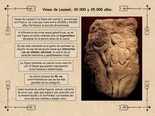 Venus de Laussel, 30.000 y 25.000 años.
Como muchas de estas figuras, estuvo cubierta
de ocre rojo, algo que sugiere una conexión con
la menstruación y la fertilidad. Las huellas del
ocre aún son visibles a simple vista.
Venus de Laussel (“La Dama del cuerno”), encontrada
en Francia. Se cree que tiene entre 30.000 y 25.000
años. Pertenece al periodo Gravetiense.
La figura sostiene un cuerno curvo inscrito
con 13 líneas que pueden representar
ciclos lunares o menstruales.
Su altura alcanza los 46 cm,
convirtiéndola en una de las más
grandes de su categoría.
A diferencia de otras venus paleolíticas, no es
una figura en bulto redondo sino un bajorrelieve
esculpido en la pared caliza de la cueva.
Es aún más relevante es el gesto de sostener un
objeto: es una de las pocas venus que interactúa
con un símbolo adicional, lo cual le da un
carácter narrativo y posiblemente ritual.
 