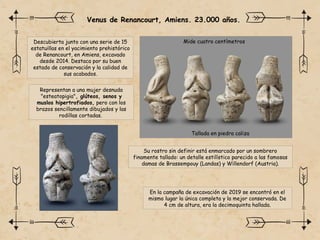 Venus de Renancourt, Amiens. 23.000 años.
Descubierta junto con una serie de 15
estatuillas en el yacimiento prehistórico
de Renancourt, en Amiens, excavado
desde 2014. Destaca por su buen
estado de conservación y la calidad de
sus acabados.
Mide cuatro centímetros
Su rostro sin definir está enmarcado por un sombrero
finamente tallado: un detalle estilístico parecido a las famosas
damas de Brassempouy (Landas) y Willendorf (Austria).
Tallada en piedra caliza
Representan a una mujer desnuda
"esteatopigia", glúteos, senos y
muslos hipertrofiados, pero con los
brazos sencillamente dibujados y las
rodillas cortadas.
En la campaña de excavación de 2019 se encontró en el
mismo lugar la única completa y la mejor conservada. De
4 cm de altura, era la decimoquinta hallada.
 