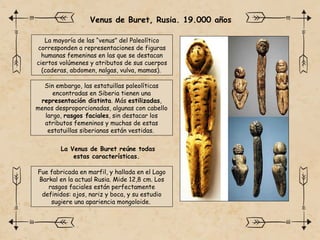 La mayoría de las “venus” del Paleolítico
corresponden a representaciones de figuras
humanas femeninas en las que se destacan
ciertos volúmenes y atributos de sus cuerpos
(caderas, abdomen, nalgas, vulva, mamas).
Sin embargo, las estatuillas paleolíticas
encontradas en Siberia tienen una
representación distinta. Más estilizadas,
menos desproporcionadas, algunas con cabello
largo, rasgos faciales, sin destacar los
atributos femeninos y muchas de estas
estatuillas siberianas están vestidas.
La Venus de Buret reúne todas
estas características.
Venus de Buret, Rusia. 19.000 años
Fue fabricada en marfil, y hallada en el Lago
Barkal en la actual Rusia. Mide 12,8 cm. Los
rasgos faciales están perfectamente
definidos: ojos, nariz y boca, y su estudio
sugiere una apariencia mongoloide.
 