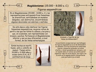 En el Magdaleniense (15.000 – 8.000 a. C.), las
representaciones antropomórficas femeninas
se diversifican, estilizándose en modelos
delgados, casi abstractos, encontrándose
algunos decorados con adornos o vestidos.
Magdaleniense (15.000 – 8.000 a. C.)
De esta época cabe destacar las figuras
femeninas esquemáticas, mujeres vistas de
perfil a las que les faltan la cabeza y los pies y
que, en ocasiones, son representadas con
brazos y pechos. Pertenecen al Magdaleniense
inferior y son ya muy diferentes, a nivel
formal, de las Venus esteatopigias.
Un yacimiento excepcional por sus hallazgos
de figuras esquemáticas es el de Gönnesdorf,
en Alemania. En él se encontraron numerosas
figuras y plaquetas grabadas con estas
siluetas, a veces agrupadas por parejas y con
un rayado sobre el cuerpo que podría querer
significar ropa. En otras placas, una figura con
un bulto en la espalda podría interpretarse
como portadora de un bebé.
Grabado y figurilla de las
Venus de Gönnersdorf
Están hechas en marfil,
hueso, asta o colmillo de
mamut. Tienen entre
15.000 y 11.500 años y
miden entre 5,4 y 8,7
centímetros de largo.
Figuras esquemáticas
 
