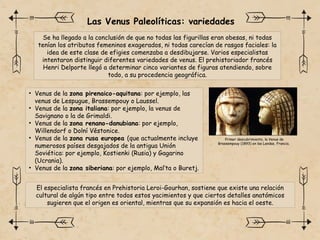 Las Venus Paleolíticas: variedades
Se ha llegado a la conclusión de que no todas las figurillas eran obesas, ni todas
tenían los atributos femeninos exagerados, ni todas carecían de rasgos faciales: la
idea de este clase de efigies comenzaba a desdibujarse. Varios especialistas
intentaron distinguir diferentes variedades de venus. El prehistoriador francés
Henri Delporte llegó a determinar cinco variantes de figuras atendiendo, sobre
todo, a su procedencia geográfica.
• Venus de la zona pirenaico-aquitana: por ejemplo, las
venus de Lespugue, Brassempouy o Laussel.
• Venus de la zona italiana: por ejemplo, la venus de
Savignano o la de Grimaldi.
• Venus de la zona renano-danubiana: por ejemplo,
Willendorf o Dolní Věstonice.
• Venus de la zona rusa europea (que actualmente incluye
numerosos países desgajados de la antigua Unión
Soviética: por ejemplo, Kostienki (Rusia) y Gagarino
(Ucrania).
• Venus de la zona siberiana: por ejemplo, Mal’ta o Buretj.
El especialista francés en Prehistoria Leroi-Gourhan, sostiene que existe una relación
cultural de algún tipo entre todos estos yacimientos y que ciertos detalles anatómicos
sugieren que el origen es oriental, mientras que su expansión es hacia el oeste.​
Primer descubrimiento, la Venus de
Brassempouy (1893) en las Landas, Francia.
 
