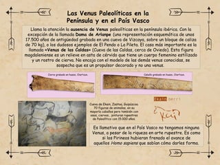 Las Venus Paleolíticas en la
Península y en el País Vasco
Llama la atención la ausencia de Venus paleolíticas en la península ibérica. Con la
excepción de la llamada Dama de Arlanpe (una representación esquemática de unos
17.500 años de antigüedad grabada en una cueva de Vizcaya, sobre un bloque de caliza
de 70 kg), o los dudosos ejemplos de El Pendo o La Pileta. El caso más importante es la
llamada «Venus de las Caldas» (Cueva de las Caldas, cerca de Oviedo). Esta figura
magdaleniense es un relieve en asta de cérvido que tiene un cuerpo femenino estilizado
y un rostro de cierva. No encaja con el modelo de las demás venus conocidas, se
sospecha que es un propulsor decorado y no una venus.
Ciervo grabado en hueso, Oiartzun. Caballo grabado en hueso, Oiartzun.
Cueva de Ekain, Zestoa, Guipúzcoa.
70 figuras de animales, en su
mayoría caballos pero también con
osos, ciervos… pinturas rupestres
de Paleolítico con 15.000 años.
Es llamativo que en el País Vasco no tengamos ninguna
Venus, a pesar de la riqueza en arte rupestre. Es como
si los Pirineos hubieran frenado el avance de
aquellos Homo sapiens que sabían cómo darles forma.
 