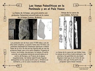 Los grabados son de hace unos 17.500 años y uno de
ellos está completo. La piedra tiene unos 70 kilos. Los
grabados esquemáticos femeninos aparecen a ambos
lados de la roca. En dos de las figuras sólo se ven las
primeras líneas, pero otra está completa. Presenta el
tronco, los brazos, las piernas y la cabeza. El estilo
coincide con grabados similares encontrados en el
centro de Europa y en Francia de la época
magdaleniense. Se habían identificado figuras
semejantes en las cuevas de El Linar y Altamira en
Cantabria, y en la cueva vizcaína de Arenaza
La Venus de la cueva de Las Caldas tiene
la cabeza de un íbice (cabra salvaje) y las
piernas y los genitales de una mujer.
Algunos creen que no se trata de una
Venus, sino que forma parte de un
propulsor (para lanzar lanzas).
Las Venus Paleolíticas en la
Península y en el País Vasco
La Dama de Arlanpe, una gran piedra con
grabados femeninos encontrada en la cueva
de Arlanpe (Lemoa, Bizkaia).
Venus de la cueva de
Las Caldas, Asturias.
Hª del Arte © 2026
Simon Ibarretxe
 