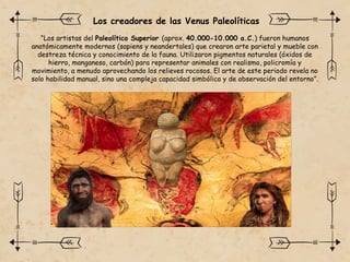 “Los artistas del Paleolítico Superior (aprox. 40.000-10.000 a.C.) fueron humanos
anatómicamente modernos (sapiens y neandertales) que crearon arte parietal y mueble con
destreza técnica y conocimiento de la fauna. Utilizaron pigmentos naturales (óxidos de
hierro, manganeso, carbón) para representar animales con realismo, policromía y
movimiento, a menudo aprovechando los relieves rocosos. El arte de este periodo revela no
solo habilidad manual, sino una compleja capacidad simbólica y de observación del entorno”.
Los creadores de las Venus Paleolíticas
 
