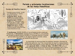 Periodo y principales localizaciones
de las Venus Paleolíticas
El Auriñaciense (38.000-28.000 a.C.) se extiende de este a oeste por
toda Europa. El Gravetiense comienza hacia el 33.000 a.C. y se extiende
por Europa Occidental hacia el 22.000 a.C. En Europa Central y Oriental
pervive hasta hace 18.000 a.C. En algunos lugares coexisten ambos
periodos, sus limites no son precisos.
La climatología de estos periodos fue bastante inestable, alternado las
condiciones glaciares, muy fríos, con periodos de mejoría y empeoramiento
en intervalos relativamente cortos, hasta de menos de cien años. Es el final
de la glaciación Würm (la Edad de Hielo, 110.000-9.700 a.C.), el
último periodo glacial que ha ocurrido en la historia geológica de la Tierra.
Su final dio paso al Holoceno, el periodo de clima templado actual.
• Chatelperroniense (40.000 – 32.000
a.C.). Neandertales y H. Sapiens.
Periodo de transición.
• Auriñaciense (aprox. 38.000 –
28.000 a.C.): Primeros objetos
artísticos, herramientas de hueso…
• Gravetiense (aprox. 28.000 –
20.000 a.C.): “Venus paleolíticas“.
• Solutrense (aprox. 21.500 – 16.500
a.C.): Maestría en la talla de piedra.
• Magdaleniense (aprox. 16.500 –
10.000 a.C.): Auge arte rupestre
(Altamira/Lascaux), arpones de hueso
y especialización de la caza.
Periodos del Paleolítico Superior:
Francia
Centroeuropa
Alemania
Italia
Rusia
Siberia
 