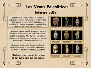 Las Venus Paleolíticas
Interpretación:
Estas Venus paleolíticas se consideran
representaciones simbólicas de la fertilidad.
Se dice que era el ideal de belleza en la
prehistoria y que su exagerada representación
tenia que ver con el estatus social.
“Realmente no tenemos la certeza
de por qué o para qué las hacían”.
¿Representación artística de un ideal de
belleza? ¿Culto a la fertilidad? ¿Amuletos?
¿Retratos? ¿Autorretratos? ¿Juguetes?
Hechas en piedra, marfil de mamut, hueso o
incuso en barro cocido, las llamadas "Venus"
poblaban Europa y Asia durante las últimas
glaciaciones. Son sin duda la categoría de arte
mobiliar más famosa del Paleolítico.
 