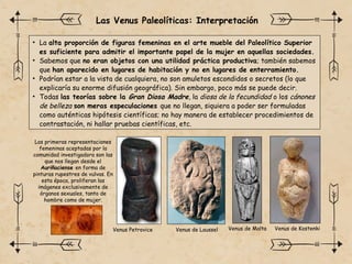 • La alta proporción de figuras femeninas en el arte mueble del Paleolítico Superior
es suficiente para admitir el importante papel de la mujer en aquellas sociedades.
• Sabemos que no eran objetos con una utilidad práctica productiva; también sabemos
que han aparecido en lugares de habitación y no en lugares de enterramiento.
• Podrían estar a la vista de cualquiera, no son amuletos escondidos o secretos (lo que
explicaría su enorme difusión geográfica). Sin embargo, poco más se puede decir.
• Todas las teorías sobre la Gran Diosa Madre, la diosa de la fecundidad o los cánones
de belleza son meras especulaciones que no llegan, siquiera a poder ser formuladas
como auténticas hipótesis científicas; no hay manera de establecer procedimientos de
contrastación, ni hallar pruebas científicas, etc.
Venus de Malta
Venus Petrovice Venus de Laussel Venus de Kostenki
Las Venus Paleolíticas: Interpretación
Las primeras representaciones
femeninas aceptadas por la
comunidad investigadora son las
que nos llegan desde el
Auriñaciense en forma de
pinturas rupestres de vulvas. En
esta época, proliferan las
imágenes exclusivamente de
órganos sexuales, tanto de
hombre como de mujer.
 