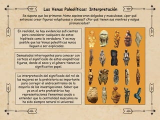 Se supone que las primeras Homo sapiens eran delgadas y musculosas, ¿por qué
entonces crear figuras voluptuosas y obesas? ¿Por qué tienen sus vientres y nalgas
pronunciados?
Demasiados interrogantes para conocer con
certeza el significado de estas enigmáticas
figuras, donde el sexo y el género tienen un
significativo papel.
Las Venus Paleolíticas: Interpretación
En realidad, no hay evidencias suficientes
para considerar cualquiera de estas
hipótesis como la verdadera. Y es muy
posible que las Venus paleolíticas nunca
lleguen a ser explicadas.
La interpretación del significado del rol de
las mujeres en la prehistoria es importante
para corregir el androcentrismo de la
mayoría de las investigaciones. Saber que
ya en el arte prehistórico hay
representaciones femeninas ayuda a
entender que la centralidad masculina no
ha sido siempre natural ni universal.
 