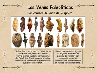Las Venus Paleolíticas
“Los cánones del arte de la época"
Se han descubierto más de 130 de estas
esculturas, apoyadas sobre rocas o
tierra, o entre huesos y herramientas
del Paleolítico. Otras aparecieron sobre
los salientes y terrazas de piedra de las
cuevas donde vivieron.
Siempre representan figuras
de mujeres desnudas, de
pequeño de tamaño y con
frecuencia gestantes.
Raramente se han encontrado
en lugares de enterramiento.
 