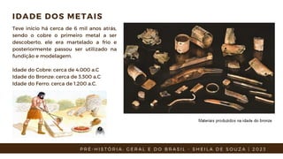IDADE DOS METAIS
Teve início há cerca de 6 mil anos atrás,
sendo o cobre o primeiro metal a ser
descoberto, ele era martelado a frio e
posteriormente passou ser utilizado na
fundição e modelagem.
Idade do Cobre: cerca de 4.000 a.C
Idade do Bronze: cerca de 3.300 a.C
Idade do Ferro: cerca de 1.200 a.C.
P R É - H I S T Ó R I A : G E R A L E D O B R A S I L - S H E I L A D E S O U Z A | 2 0 2 3
 
