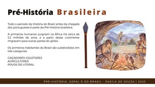Pré-História
Pré-História B r a s i l e i r a
Todo o período da História do Brasil antes da chegada
dos portugueses é parte da Pré-História brasileira.
A primeiros humanos surgiram na África há cerca de
3,2 milhões de anos, e a partir desse continente
migraram para outras partes do globo.
Os primeiros habitantes do Brasil são subdivididos em
três categorias:
CAÇADORES-COLETORES
AGRICULTORES
POVOS DO LITORAL
P R É - H I S T Ó R I A : G E R A L E D O B R A S I L - S H E I L A D E S O U Z A | 2 0 2 3
 