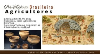Entre 3,5 mil e 1,5 mil anos
Cabanas ou casas subterrâneas
Cerâmica
Itararés ou Tupis que originaram as
tribos indígenas do Brasil
A g r i c u l t o r e s
A g r i c u l t o r e s
Pré-História
Pré-História B r a s i l e i r a
P R É - H I S T Ó R I A : G E R A L E D O B R A S I L - S H E I L A D E S O U Z A | 2 0 2 3
 