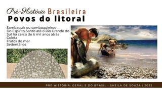 Sambaquis ou sambaquieiros
Do Espírito Santo até o Rio Grande do
Sul há cerca de 6 mil anos atrás
Coleta
Frutos do mar
Sedentários
Povos do litoral
Povos do litoral
Pré-História
Pré-História B r a s i l e i r a
P R É - H I S T Ó R I A : G E R A L E D O B R A S I L - S H E I L A D E S O U Z A | 2 0 2 3
 