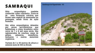 Sítio arqueológico também
conhecido como concheiro. Trata-se
de uma formação calcária que
forma uma espécie de montanha na
paisagem, sendo fruto da ação
humana.
São sítios arqueológicos deixados
por povos pré-históricos que
habitavam a costa brasileira entre
cerca de 7 e 8 mil anos atrás. São
aglomerados de conchas, ossos de
peixes, pássaros, mamíferos,
moluscos e outros materiais
orgânicos.
Variam de 5 a 30 metros de altura e
existem mais de 300 no Brasil.
SAMBAQUI
SAMBAQUI
Sambaqui de Figueirinha - SC
P R É - H I S T Ó R I A : G E R A L E D O B R A S I L - S H E I L A D E S O U Z A | 2 0 2 3
 