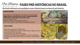 Pré-História
Pré-História
B r a s i l e i r a
FASESPRÉ-HISTÓRICASNOBRASIL
No Brasil utilizamos eras geológicas como referência para as fases da pré-história:
PLEISTOCENO
Começou 1,8 milhão de anos atrás. A era do gelo.
Mega-fauna (mamíferos, como mastodontes,
mamutes, ursos das cavernas, etc).
Clima úmido e frio.
Floresta densa de grandes árvores.
Mais rios, lagos e cachoeiras que atualmente.
HOLOCENO
Início há cerca de 11.550 anos.
Final do pleistoceno até os dias atuais, época mais
recente da vida na terra.
Aumento de grupos humanos.
Surgimentos de novas espécies como os diversos
animais domesticados como os cães e animais de
tração.
P R É - H I S T Ó R I A : G E R A L E D O B R A S I L - S H E I L A D E S O U Z A | 2 0 2 3
 
