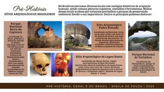 Parque
Nacional
Serra da
Capivara
Localizado no
Piauí, próximo a
divisa do Estado
da Bahia.
Abrange cerca de
135 mil hectares,
em 1991 foi
instituído
Patrimônio
Cultural da
Humanidade pela
Unesco.
Considerado o
sítio com maior
concentração de
achados
arqueológicos da
América Latina
(cerca de 173).
Pré-História
Pré-História
SÍTIOS ARQUEOLÓGICOS BRASILEIROS
No Brasil encontramos diversos locais com vestígios históricos de ocupação
humana, sendo comuns pinturas rupestres, utensílios e ferramentas. Muitos
desses locais acabam por tornarem patrimônio e parques de preservação
ambiental devido a sua importância. Dentre os principais podemos destacar:
Sítio Arqueológico de Lagoa Santa
Localizado em Minas Gerais, região
metropolitana de Belo Horizonte.
Encontrado ossos de mamíferos da mega-fauna,
como tatus com cerca de 1 metro de altura
(gliptodontes),preguiças gigantes (até 6 metros
de altura), e humanos como o "Homem de Lagoa
Santa" e "Luzia".
Sítio Arqueológico
Pedra Pintada
Localizado em Roraima, trata-
se de uma rocha com mais de
35 metros de altura com uma
caverna em seu interior, lá
foram encontradas pinturas
rupestres, diferentes
artefatos como ferramentas,
cerâmica e pedras de colares.
Parque Nacional
do Catimbau
Localizado em
Pernambuco, abriga 30
sítios arqueológicos,
sendo o segundo maior
parque arqueológico do
Brasil.
P R É - H I S T Ó R I A : G E R A L E D O B R A S I L - S H E I L A D E S O U Z A | 2 0 2 3
 