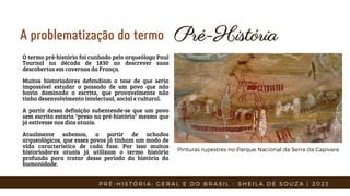 Pré-História
Pré-História
A problematização do termo
O termo pré-história foi cunhado pelo arqueólogo Paul
Tournal na década de 1830 ao descrever suas
descobertas em cavernas da França.
Muitos historiadores defendiam a tese de que seria
impossível estudar o passado de um povo que não
havia dominado a escrita, que provavelmente não
tinha desenvolvimento intelectual, social e cultural.
A partir dessa definição subentende-se que um povo
sem escrita estaria "preso na pré-história" mesmo que
já estivesse nos dias atuais.
Atualmente sabemos, a partir de achados
arqueológicos, que esses povos já tinham um modo de
vida característico de cada fase. Por isso muitos
historiadores atuais já utilizam o termo história
profunda para tratar desse período da história da
humanidade.
P R É - H I S T Ó R I A : G E R A L E D O B R A S I L - S H E I L A D E S O U Z A | 2 0 2 3
Pinturas rupestres no Parque Nacional da Serra da Capivara
 