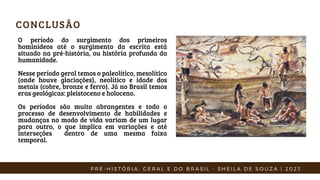 CONCLUSÃO
P R É - H I S T Ó R I A : G E R A L E D O B R A S I L - S H E I L A D E S O U Z A | 2 0 2 3
O período do surgimento dos primeiros
hominídeos até o surgimento da escrita está
situado na pré-história, ou história profunda da
humanidade.
Nesse período geral temos o paleolítico, mesolítico
(onde houve glaciações), neolítico e idade dos
metais (cobre, bronze e ferro). Já no Brasil temos
eras geológicas: pleistoceno e holoceno.
Os períodos são muito abrangentes e todo o
processo de desenvolvimento de habilidades e
mudanças no modo de vida variam de um lugar
para outro, o que implica em variações e até
interseções dentro de uma mesma faixa
temporal.
 
