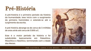 Pré-História
Pré-História
A pré-história é o primeiro período da história
da humanidade, teve início com o surgimento
do primeiro hominídeo e estende-se até o
surgimento da escrita.
A pré-história abrange-se de cerca de 3 milhões
de anos atrás até cerca de 3.500 a.C.
Esse é o maior período da história e foi
subdividido basicamente em Paleolítico,
Mesolítico e Neolítico, terminando com a Idade
dos Metais.
P R É - H I S T Ó R I A : G E R A L E D O B R A S I L - S H E I L A D E S O U Z A | 2 0 2 3
 