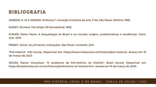 BIBLIOGRAFIA
JANSON, H. W e JANSON, Anthony F. Iniciação à história da arte, 2ªed. São Paulo, Martins, 1996.
lEAKEY, Richard. The Origin Of Humankind, 1995.
FUNARI, Pedro Paulo. A Arqueologia no Brasil e no mundo: origens, problemáticas e tendências. Cienc.
Cult. 2013
PINSKY, Jaime. As primeiras civilizações. São Paulo: Contexto, 2011.
"Pré-História". Info Escola. Disponível em: https://www.infoescola.com/historia/pre-historia/. Acesso em 16
de março de 2023.
SOUSA, Rainer Gonçalves. "O problema da Pré-História na História"; Brasil Escola. Disponível em:
https://brasilescola.uol.com.br/historia/prehistoria-na-historia.htm. Acesso em 16 de março de 2023.
P R É - H I S T Ó R I A : G E R A L E D O B R A S I L - S H E I L A D E S O U Z A | 2 0 2 3
 