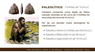 PALEOLÍTICO
Também conhecido como Idade da Pedra
Lascada, estendeu-se de cerca de 3 milhões de
anos atrás até cerca de 10 mil a.C.
Por ser um período muito abrangente foi
subdivido em:
Paleolítico Inferior (3 milhões até 250 mil a.C.)
Paleolítico Médio (250 mil até 40 mil a.C.
Paleolítico Superior(50 mil até 10 mil a.C)
3 milhões até 10 mil a.C.
P R É - H I S T Ó R I A : G E R A L E D O B R A S I L - S H E I L A D E S O U Z A | 2 0 2 3
 