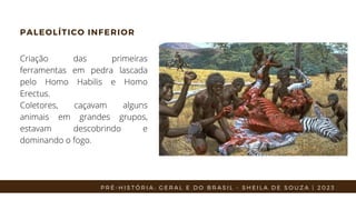 PALEOLÍTICO INFERIOR
Criação das primeiras
ferramentas em pedra lascada
pelo Homo Habilis e Homo
Erectus.
Coletores, caçavam alguns
animais em grandes grupos,
estavam descobrindo e
dominando o fogo.
P R É - H I S T Ó R I A : G E R A L E D O B R A S I L - S H E I L A D E S O U Z A | 2 0 2 3
 