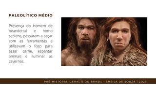 PALEOLÍTICO MÉDIO
Presença do homem de
neandertal e homo
sapiens, passaram a caçar
com as ferramentas e
utilizavam o fogo para
assar carne, espantar
animais e iluminar as
cavernas.
P R É - H I S T Ó R I A : G E R A L E D O B R A S I L - S H E I L A D E S O U Z A | 2 0 2 3
 