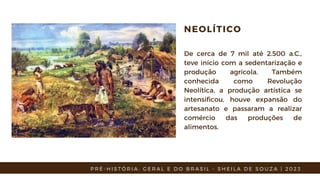 NEOLÍTICO
De cerca de 7 mil até 2.500 a.C.,
teve início com a sedentarização e
produção agrícola. Também
conhecida como Revolução
Neolítica, a produção artística se
intensificou, houve expansão do
artesanato e passaram a realizar
comércio das produções de
alimentos.
P R É - H I S T Ó R I A : G E R A L E D O B R A S I L - S H E I L A D E S O U Z A | 2 0 2 3
 