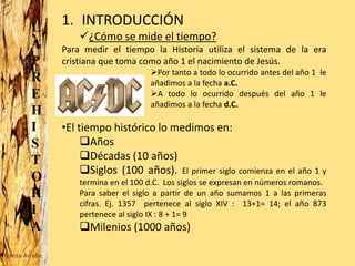 L
A
P
R
E
H
I
S
T
O
R
I
A
1. INTRODUCCIÓN
¿Cómo se mide el tiempo?
Para medir el tiempo la Historia utiliza el sistema de la era
cristiana que toma como año 1 el nacimiento de Jesús.
Por tanto a todo lo ocurrido antes del año 1 le
añadimos a la fecha a.C.
A todo lo ocurrido después del año 1 le
añadimos a la fecha d.C.
•El tiempo histórico lo medimos en:
Años
Décadas (10 años)
Siglos (100 años). El primer siglo comienza en el año 1 y
termina en el 100 d.C. Los siglos se expresan en números romanos.
Para saber el siglo a partir de un año sumamos 1 a las primeras
cifras. Ej. 1357 pertenece al siglo XIV : 13+1= 14; el año 873
pertenece al siglo IX : 8 + 1= 9
Milenios (1000 años)
Teresa Arrabe
 