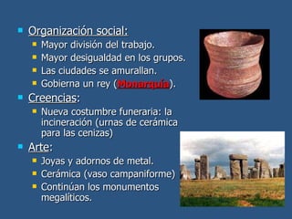 Organización social: Mayor división del trabajo. Mayor desigualdad en los grupos. Las ciudades se amurallan. Gobierna un rey ( Monarquía ). Creencias : Nueva costumbre funeraria: la incineración (urnas de cerámica para las cenizas) Arte : Joyas y adornos de metal. Cerámica (vaso campaniforme) Continúan los monumentos megalíticos. 
