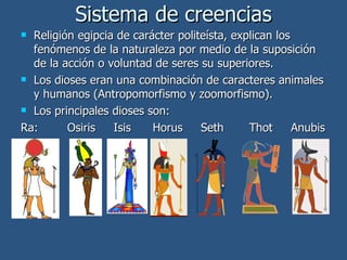 Sistema de creencias Religión egipcia de carácter politeísta, explican los fenómenos de la naturaleza por medio de la suposición de la acción o voluntad de seres su superiores. Los dioses eran una combinación de caracteres animales y humanos (Antropomorfismo y zoomorfismo). Los principales dioses son: Ra:  Osiris  Isis  Horus  Seth  Thot  Anubis 