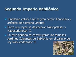 Segundo Imperio Babilónico Babilonia volvió a ser el gran centro financiero y artístico del Cercano Oriente Entre sus reyes se destacaron Nabopolasar y Nabucodonosor II. En este período se construyeron los famosos Jardines Colgantes de Babilonia en el palacio del rey Nabucodonosor II. 