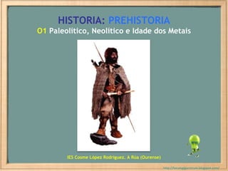 HISTORIA:   PREHISTORIA O1  Paleolítico, Neolítico e Idade dos Metais http://forumgigurrorum.blogspot.com/   IES Cosme López Rodríguez. A Rúa (Ourense) 