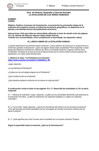 NEW HEAVEN HIGH SCHOOL
Antofagasta 7° Básico Profesor Leonel Huanca T.
Guía de Historia, Geografía y Ciencias Sociales
LA EVOLUCIÓN DE LOS SERES HUMANOS
NOMBRE:
CURSO:
Objetivo: Explicar el proceso de hominización, reconociendo las principales etapas de la
evolución de la especie humana, la influencia de factores geográficos, su dispersión en el
planeta y las distintas teorías del poblamiento americano.
Instrucciones: Esta guía debe ser desarrollada utilizando tu texto de estudio entre las páginas
10 a 19, además de observar algunos videos desde internet.
También son recomendables, como complemento al aprendizaje, los siguientes videos:
EL LARGO CAMINO DE LA EVOLUCIÓN HUMANA
¿Cuándo aparecieron los primeros seres humanos? ¿Cómo pasaron de luchar por su supervivencia a
conformar grandes civilizaciones? ¿Qué nos legaron todas estas sociedades? Para responder a estas
preguntas debemos remontarnos millones de años en el pasado hasta los orígenes mismos de la
humanidad, momento en el que se inicia el largo proceso por el cual los seres humanos pasaron de
adaptarse a su medio hasta transformarlo.
1. Observa el video “La Prehistoria en 6 minutos”:
https://www.youtube.com/watch?v=G2tUkEvo_lM
Luego responde:
¿A qué llamamos Prehistoria?
¿Cuáles son las principales etapas de la Prehistoria?
¿Qué cambios hubo en el planeta?
¿Qué desafíos debieron enfrentar los humanos en este período?
A continuación revisa tu texto en las páginas 10 y 11. Desarrolla las actividades A y B, es decir,
responde:
A.- 1. Observa la ilustración, luego, responde: ¿cuáles son los principales elementos que observas en
la ilustración? De ellos, ¿cuáles se relacionan con aspectos biológicos y cuáles con aspectos
culturales?
B.- 2. Lee el texto, luego responde: ¿cuál es la importancia del entorno en los procesos evolutivos?
¿Por qué piensas que tantas disciplinas se han encargado de estudiar el proceso evolutivo de los
seres humanos?
B.- 3. ¿Qué significa que el ser humano sea el resultado de un proceso evolutivo? Explica.
Según lo aprendido hasta el momento, ¿Qué es la Hominización?
 