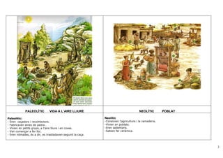 PALEOLÍTIC        VIDA A L’AIRE LLIURE                                     NEOLÍTIC        POBLAT

Paleolític:                                                  Neolític
- Eren caçadors i recol•lectors.                             -Coneixien l’agricultura i la ramaderia.
- Fabricaven eines de pedra .                                -Vivien en poblats.
- Vivien en petits grups, a l’aire lliure i en coves.        -Eren sedentaris.
- Van començar a fer foc.                                    -Sabien fer ceràmica.
- Eren nòmades, és a dir, es traslladaven seguint la caça.



                                                                                                                 3
 