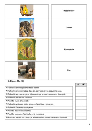 Recol·lecció




                                                                               Cacera




                                                                             Ramaderia




                                                                                    Foc




  5 . Digues SÍ o NO.
                                                                                           SÍ   NO
Al Paleolític eren caçadors i recol·lectors
Al Paleolític eren nòmades, és a dir, es traslladaven seguint la caça.
Al Paleolític van començar a fabricar eines, armes i ornaments de metall.
Al Paleolític sabien fer ceràmica
Al Neolític vivien en poblats
Al Paleolític vivien en petits grups, a l’aire lliure i en coves
Al Paleolític fan eines amb pedra
Al Neolític descobreixen el foc
Al Neolític coneixien l’agricultura i la ramaderia
A l’Edat dels Metalls van començar a fabricar eines, armes i ornaments de metall.



                                                                                                     8
 