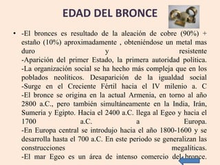 EDAD DEL BRONCE
• -El bronces es resultado de la aleación de cobre (90%) +
estaño (10%) aproximadamente , obteniéndose un metal mas
duro y resistente
-Aparición del primer Estado, la primera autoridad política.
-La organización social se ha hecho más compleja que en los
poblados neolíticos. Desaparición de la igualdad social
-Surge en el Creciente Fértil hacia el IV milenio a. C
-El bronce se origina en la actual Armenia, en torno al año
2800 a.C., pero también simultáneamente en la India, Irán,
Sumeria y Egipto. Hacia el 2400 a.C. llega al Egeo y hacia el
1700 a.C. a Europa.
-En Europa central se introdujo hacia el año 1800-1600 y se
desarrolla hasta el 700 a.C. En este periodo se generalizan las
construcciones megalíticas.
-El mar Egeo es un área de intenso comercio del bronce.
 