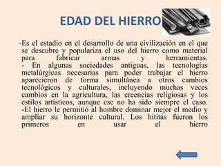 EDAD DEL HIERRO
-Es el estadio en el desarrollo de una civilización en el que
se descubre y populariza el uso del hierro como material
para fabricar armas y herramientas.
- En algunas sociedades antiguas, las tecnologías
metalúrgicas necesarias para poder trabajar el hierro
aparecieron de forma simultánea a otros cambios
tecnológicos y culturales, incluyendo muchas veces
cambios en la agricultura, las creencias religiosas y los
estilos artísticos, aunque ese no ha sido siempre el caso.
-El hierro le permitió al hombre dominar mejor el medio y
ampliar su horizonte cultural. Los hititas fueron los
primeros en usar el hierro
 