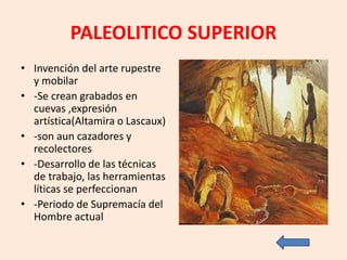 PALEOLITICO SUPERIOR
• Invención del arte rupestre
y mobilar
• -Se crean grabados en
cuevas ,expresión
artística(Altamira o Lascaux)
• -son aun cazadores y
recolectores
• -Desarrollo de las técnicas
de trabajo, las herramientas
líticas se perfeccionan
• -Periodo de Supremacía del
Hombre actual
 