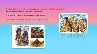 4. ¿Qué utilizaba el hombre primitivo para la recolección de frutas y vegetales ?
Sus manos y su habilidad para subir a los arboles .
5. NOMADA: Que no se mantenía en un lugar estable
6. Para defenderse de los animales utilizo piedras y palos.
 